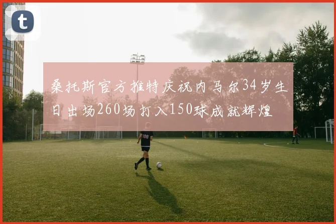 桑托斯官方推特庆祝内马尔34岁生日出场260场打入150球成就辉煌