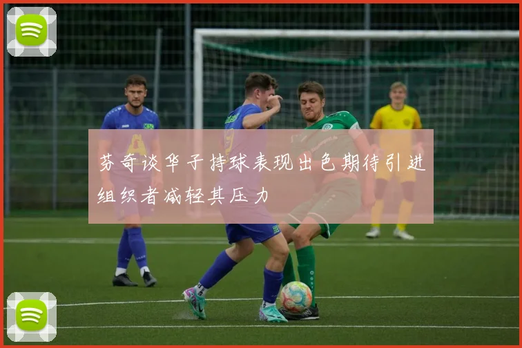 芬奇谈华子持球表现出色期待引进组织者减轻其压力