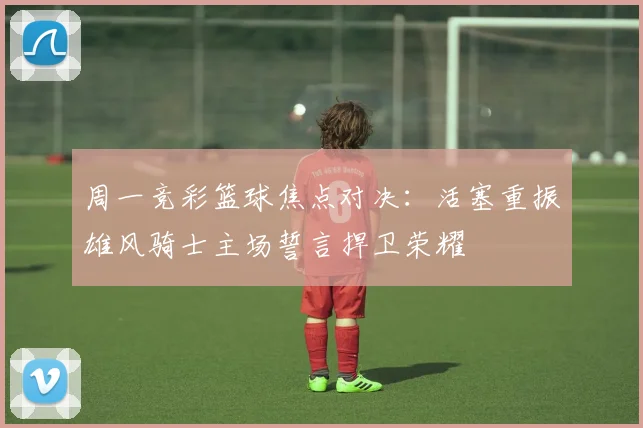 周一竞彩篮球焦点对决：活塞重振雄风骑士主场誓言捍卫荣耀