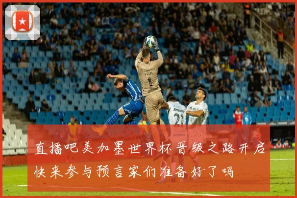 直播吧美加墨世界杯晋级之路开启快来参与预言家们准备好了吗