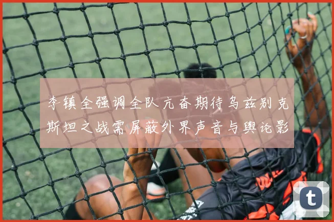 李镇全强调全队亢奋期待乌兹别克斯坦之战需屏蔽外界声音与舆论影响
