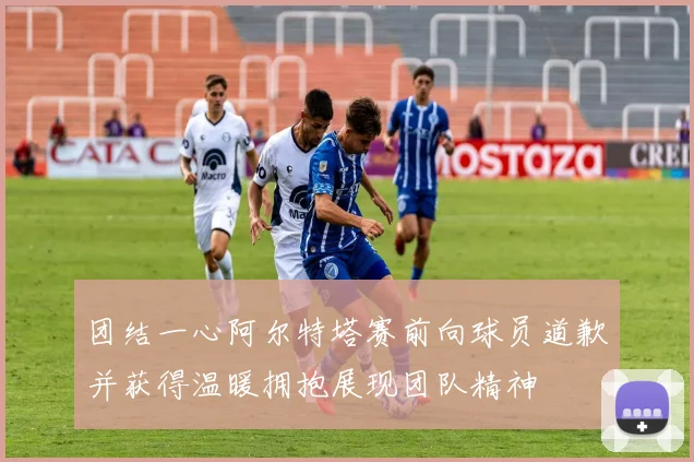 团结一心阿尔特塔赛前向球员道歉并获得温暖拥抱展现团队精神