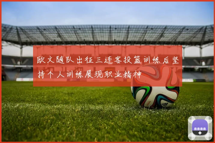 欧文随队出征三连客投篮训练后坚持个人训练展现职业精神