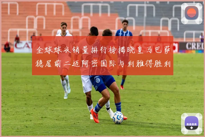全球球衣销量排行榜揭晓皇马巴萨稳居前二迈阿密国际与利雅得胜利表现抢眼