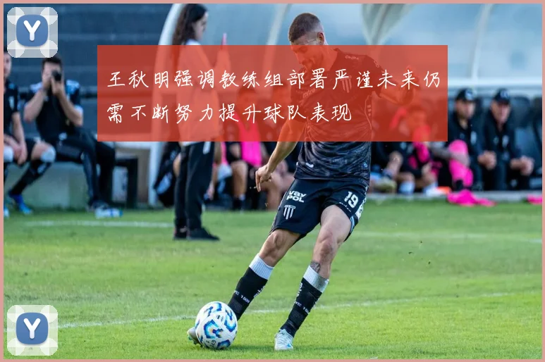 王秋明强调教练组部署严谨未来仍需不断努力提升球队表现