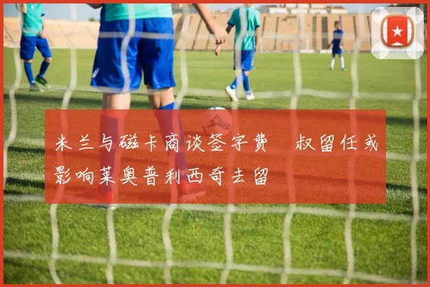 米兰与磁卡商谈签字费囧叔留任或影响莱奥普利西奇去留