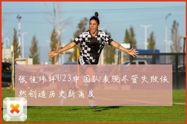 张佳玮评U23中国队表现尽管失败依然创造历史新高度