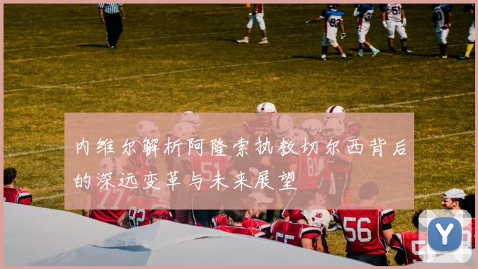 内维尔解析阿隆索执教切尔西背后的深远变革与未来展望