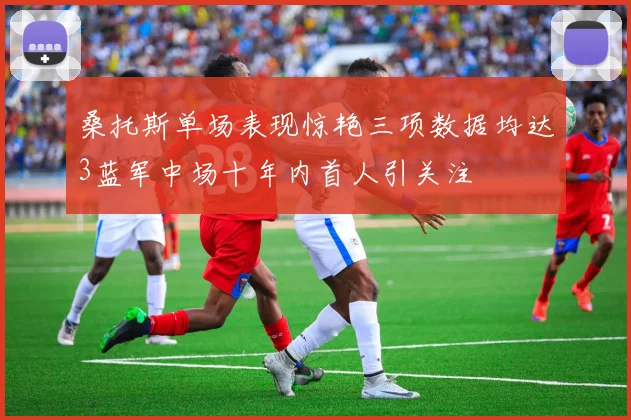 桑托斯单场表现惊艳三项数据均达3蓝军中场十年内首人引关注