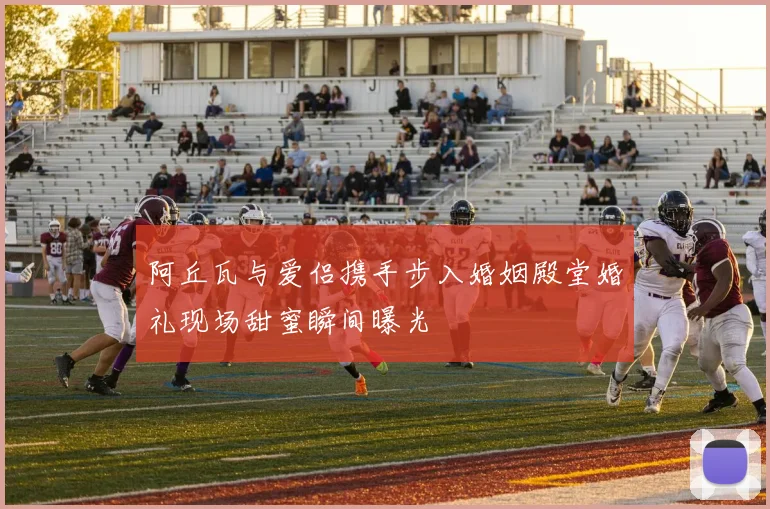 阿丘瓦与爱侣携手步入婚姻殿堂婚礼现场甜蜜瞬间曝光