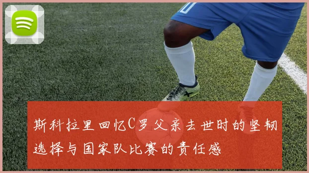 斯科拉里回忆C罗父亲去世时的坚韧选择与国家队比赛的责任感