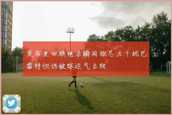 莫布里回顾绝杀瞬间称尽力干扰巴雷特但仍被球运气击败