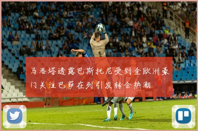 马洛塔透露巴斯托尼受到全欧洲豪门关注巴萨在列引发转会热潮